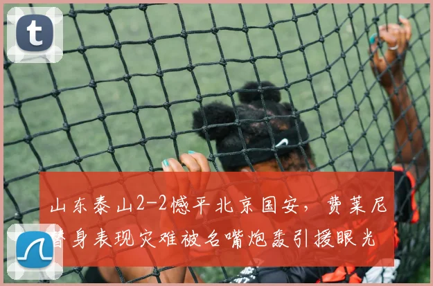 山东泰山2-2憾平北京国安,费莱尼替身表现灾难被名嘴炮轰引援眼光太差