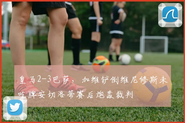 皇马2-3巴萨,加维铲倒维尼修斯未吃牌安切洛蒂赛后炮轰裁判