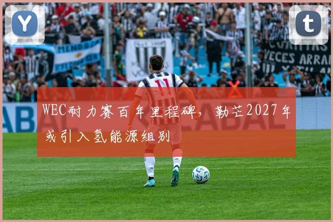 WEC耐力赛百年里程碑，勒芒2027年或引入氢能源组别