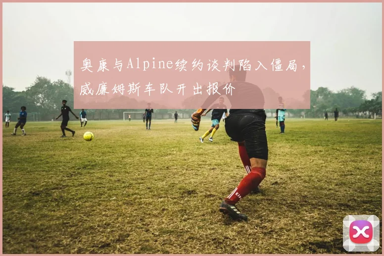 奥康与Alpine续约谈判陷入僵局，威廉姆斯车队开出报价