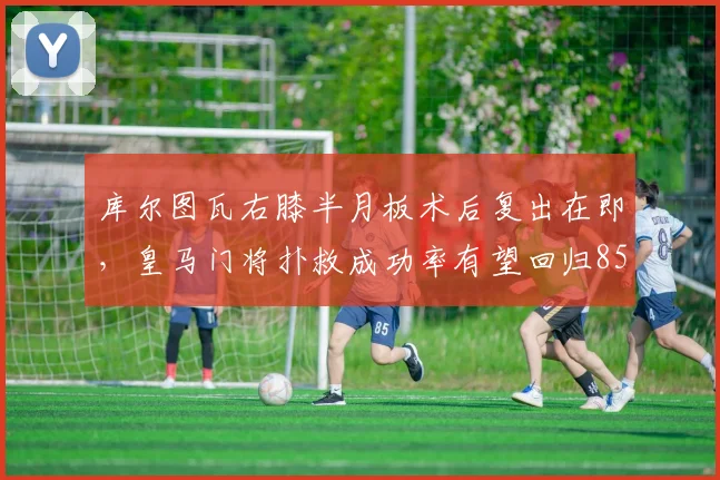 库尔图瓦右膝半月板术后复出在即，皇马门将扑救成功率有望回归85%
